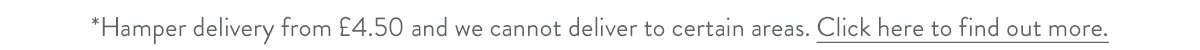 Hamper delivery from &pound;4.50 and we cannot deliver to certain areas. Click here to find out more.