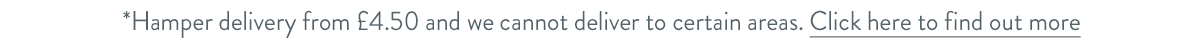 Hamper delivery from &pound;4.50 and we cannot deliver to certain areas. Click here to find out more.