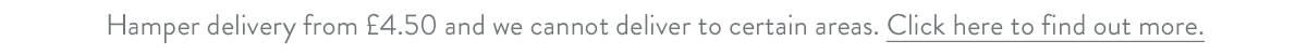 Hamper delivery from &pound;4.50 and we cannot deliver to certain areas. Click here to find out more.