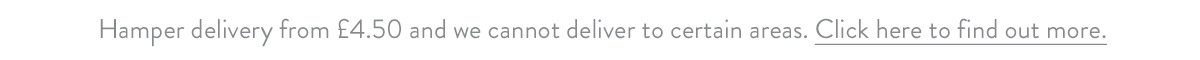 Hamper delivery from &pound;4.50 and we cannot deliver to certain areas. Click here to find out more.