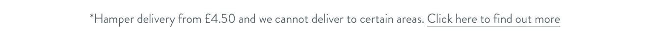 Hamper delivery from &pound;4.50 and we cannot deliver to certain areas. Click here to find out more.