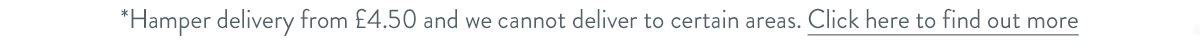 Hamper delivery from &pound;4.50 and we cannot deliver to certain areas. Click here to find out more.
