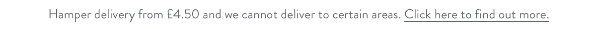 Hamper delivery from &pound;4.50 and we cannot deliver to certain areas. Click here to find out more.