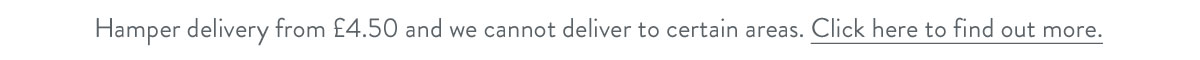 Hamper delivery from &pound;4.50 and we cannot deliver to certain areas. Click here to find out more.