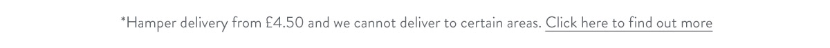 Hamper delivery from &pound;4.50 and we cannot deliver to certain areas. Click here to find out more.