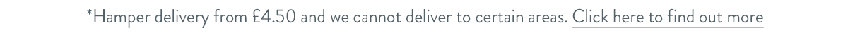 Hamper delivery from &pound;4.50 and we cannot deliver to certain areas. Click here to find out more.