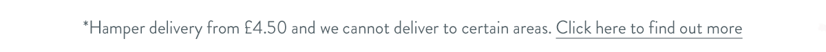 Hamper delivery from &pound;4.50 and we cannot deliver to certain areas. Click here to find out more.