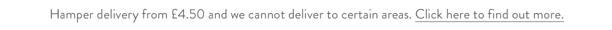 Hamper delivery from &pound;4.50 and we cannot deliver to certain areas. Click here to find out more.