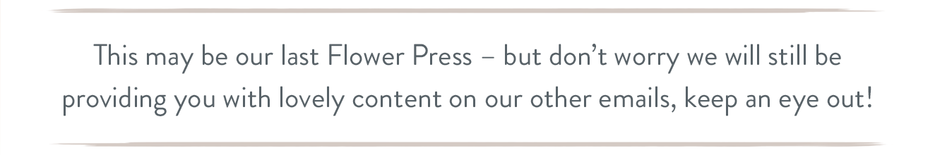 This may be our last Flower Press - but don't worry we will still be providing you with lovely content on our other emails, keep an eye out!