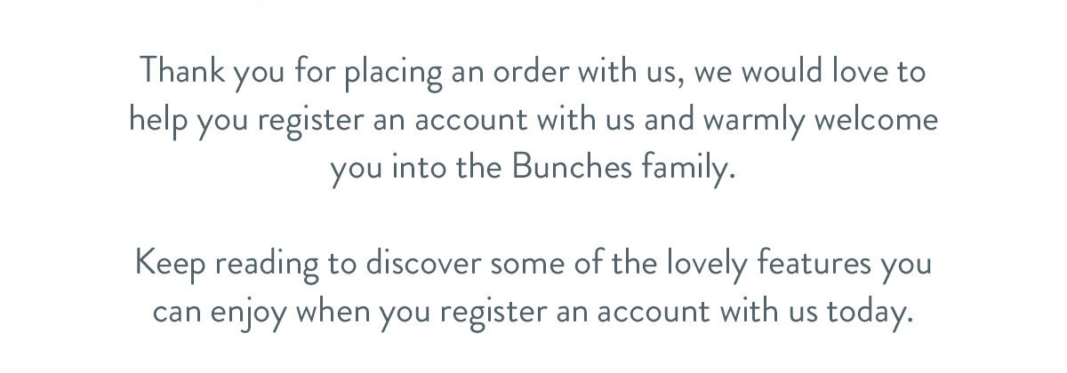 Thank you for placing an order with us, we would love to help you register an account with us and warmly welcome you into the Bunches family. Keep reading to discover some of the lovely features you can enjoy when you register an account with us today.